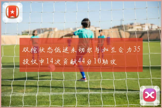 双枪状态低迷米切尔与加兰合力35投仅中14次贡献44分10助攻