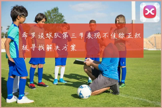 希罗谈球队第三节表现不佳称正积极寻找解决方案
