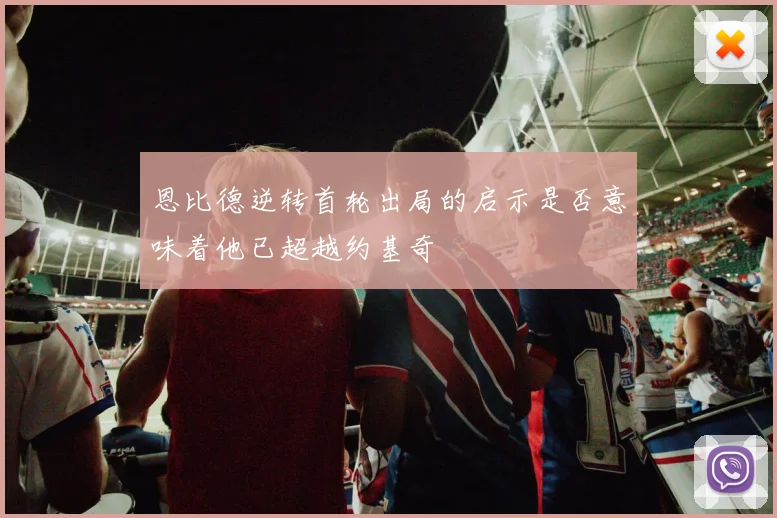 恩比德逆转首轮出局的启示是否意味着他已超越约基奇