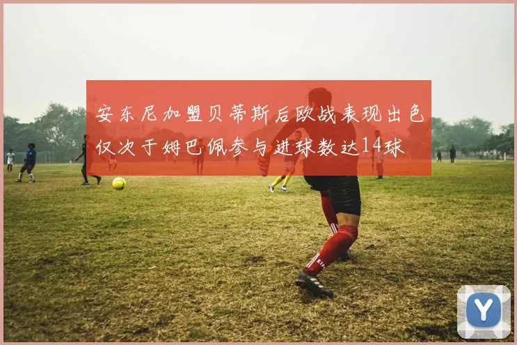 安东尼加盟贝蒂斯后欧战表现出色仅次于姆巴佩参与进球数达14球