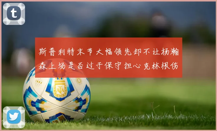 斯普利特末节大幅领先却不让杨瀚森上场是否过于保守担心克林根伤情吗