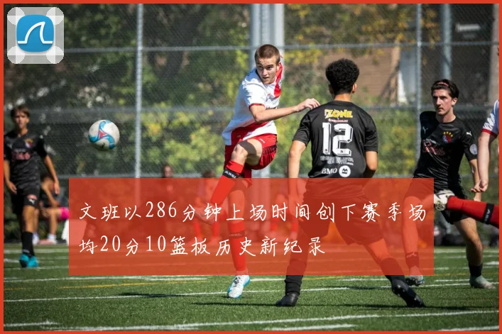 文班以286分钟上场时间创下赛季场均20分10篮板历史新纪录