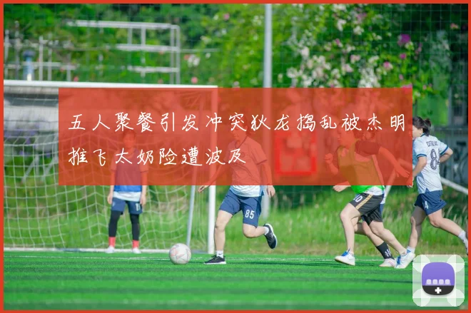 五人聚餐引发冲突狄龙捣乱被杰明推飞太奶险遭波及