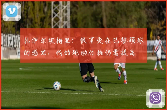 扎伊尔埃梅里：很享受在巴黎踢球的感觉，我的跑动对抗仍需提高
